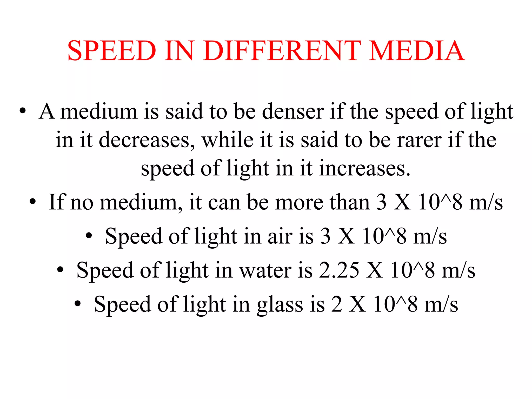 SPEED IN DIFFERENT MEDIA
• A medium is said to be denser if the speed of light
in it decreases, while it is said to be rarer if the
speed of light in it increases.
• If no medium, it can be more than 3 X 10^8 m/s
• Speed of light in air is 3 X 10^8 m/s
• Speed of light in water is 2.25 X 10^8 m/s
• Speed of light in glass is 2 X 10^8 m/s
 