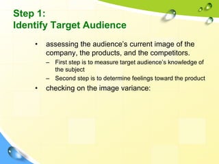 Step 1:
Identify Target Audience
• assessing the audience’s current image of the
company, the products, and the competitors.
– First step is to measure target audience’s knowledge of
the subject
– Second step is to determine feelings toward the product
• checking on the image variance:
 