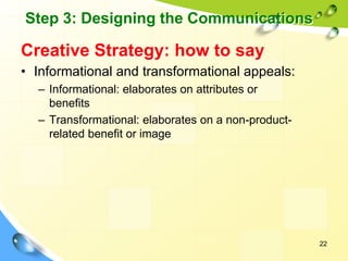 22
Creative Strategy: how to say
• Informational and transformational appeals:
– Informational: elaborates on attributes or
benefits
– Transformational: elaborates on a non-product-
related benefit or image
Step 3: Designing the Communications
 