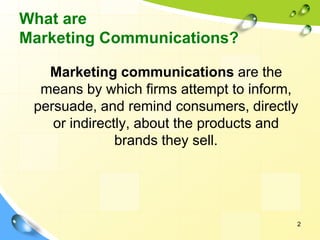 2
What are
Marketing Communications?
Marketing communications are the
means by which firms attempt to inform,
persuade, and remind consumers, directly
or indirectly, about the products and
brands they sell.
 
