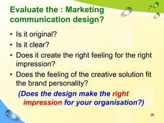 Evaluate the : Marketing
communication design?
• Is it original?
• Is it clear?
• Does it create the right feeling for the right
impression?
• Does the feeling of the creative solution fit
the brand personality?
(Does the design make the right
impression for your organisation?)
26
 