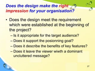 27
Does the design make the right
impression for your organisation?
• Does the design meet the requirement
which were established at the beginning of
the project?
– Is it appropriate for the target audience?
– Does it support the posionning goal?
– Does it describe the benefits of key features?
– Does it leave the viewer wiwth a dominant
uncluttered message?
 