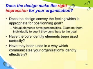 28
Does the design make the right
impression for your organisation?
• Does the design convey the feeling which is
appropriate for positionning goal?
– Visual elements have personalities. Examine them
individually to see if they contribute to the goal
• Have the core identity elements been used
correctly?
• Have they been used in a way which
communicates your organization's identity
effectively?
 