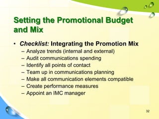 32
• Checklist: Integrating the Promotion Mix
– Analyze trends (internal and external)
– Audit communications spending
– Identify all points of contact
– Team up in communications planning
– Make all communication elements compatible
– Create performance measures
– Appoint an IMC manager
Setting the Promotional Budget
and Mix
 
