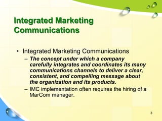 3
• Integrated Marketing Communications
– The concept under which a company
carefully integrates and coordinates its many
communications channels to deliver a clear,
consistent, and compelling message about
the organization and its products.
– IMC implementation often requires the hiring of a
MarCom manager.
Integrated Marketing
Communications
 