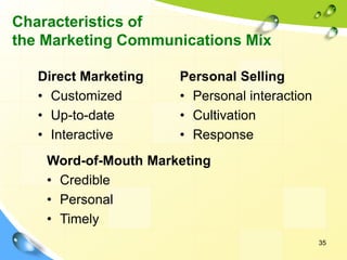 35
Characteristics of
the Marketing Communications Mix
Direct Marketing
• Customized
• Up-to-date
• Interactive
Personal Selling
• Personal interaction
• Cultivation
• Response
Word-of-Mouth Marketing
• Credible
• Personal
• Timely
 