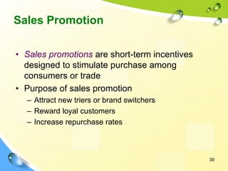 39
Sales Promotion
• Sales promotions are short-term incentives
designed to stimulate purchase among
consumers or trade
• Purpose of sales promotion
– Attract new triers or brand switchers
– Reward loyal customers
– Increase repurchase rates
 