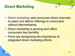 41
Direct Marketing
• Direct marketing uses consumer-direct channels
to reach and deliver offerings to consumers
without intermediaries.
• Direct marketing is growing and offers
consumers key benefits.
• Firms are recognizing the importance of
integrated direct marketing efforts.
 