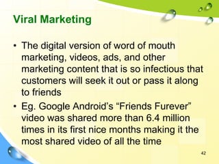 Viral Marketing
• The digital version of word of mouth
marketing, videos, ads, and other
marketing content that is so infectious that
customers will seek it out or pass it along
to friends
• Eg. Google Android’s “Friends Furever”
video was shared more than 6.4 million
times in its first nice months making it the
most shared video of all the time
42
 