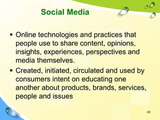 43
Social Media
▪ Online technologies and practices that
people use to share content, opinions,
insights, experiences, perspectives and
media themselves.
▪ Created, initiated, circulated and used by
consumers intent on educating one
another about products, brands, services,
people and issues
 
