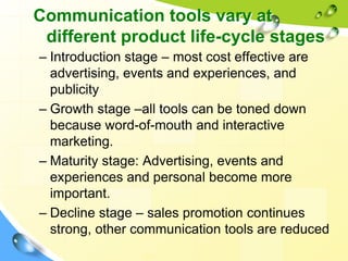 Communication tools vary at
different product life-cycle stages
– Introduction stage – most cost effective are
advertising, events and experiences, and
publicity
– Growth stage –all tools can be toned down
because word-of-mouth and interactive
marketing.
– Maturity stage: Advertising, events and
experiences and personal become more
important.
– Decline stage – sales promotion continues
strong, other communication tools are reduced
48
 