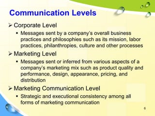 6
Communication Levels
➢ Corporate Level
▪ Messages sent by a company’s overall business
practices and philosophies such as its mission, labor
practices, philanthropies, culture and other processes
➢ Marketing Level
▪ Messages sent or inferred from various aspects of a
company’s marketing mix such as product quality and
performance, design, appearance, pricing, and
distribution
➢ Marketing Communication Level
▪ Strategic and executional consistency among all
forms of marketing communication
 