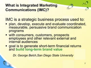 7
What is Integrated Marketing
Communications (IMC)?
IMC is a strategic business process used to:
▪ plan, develop, execute and evaluate coordinated,
measurable, persuasive brand communication
programs
▪ with consumers, customers, prospects
employees and other relevant external and
internal audiences
▪ goal is to generate short-term financial returns
and build long-term brand value
Dr. George Belch,San Diego State University
 