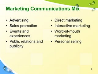 8
Marketing Communications Mix
• Advertising
• Sales promotion
• Events and
experiences
• Public relations and
publicity
• Direct marketing
• Interactive marketing
• Word-of-mouth
marketing
• Personal selling
 