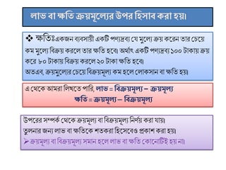  ক্ষণতিঃএকিনিযিোয়ী একটি পিযদ্রিয মে ুসলয ক্রয় কসরন তার মিসয়
ক ুসলয ণিক্রয় করসল তার ক্ষণত হসি।অষমমাৎ একটি পিযদ্রিয ১০০ টাকায় ক্রয়
কসর ৮০ টাকায় ণিক্রয় করসল ২০ টাকাক্ষণত হসি।
অষতএি, ক্রয় ুসলযর মিসয় ণিক্রয় ূলয ক হসল মলাকোন িা ক্ষণত হয়।
ােবাক্ষমি ক্রয়মূক ের উপর মিসাব েরা িয়।
এ মমসক আ রা ণলখসত পাণর, াে = মবক্রয়মূ ে − ক্রয়মূ ে
ক্ষমি = ক্রয়মূ ে ─ মবক্রয়মূ ে
উপসরর েম্পকম মমসকক্রয় ূলয িা ণিক্রয় ূলযণনিময় করা োয়।
তু লনার িনয লাভ িা ক্ষণতসক েতকরা ণহসেসিও প্রকাে করা হয়।
ক্রয় ূলয িা ণিক্রয় ূলয ে ান হসল লাভ িা ক্ষণতমকাসনাটিই হয় না।
 