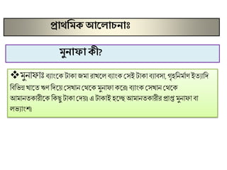 প্রাথমমে আক াচনাাঃ
 ুনািািঃিযাংসকটাকা ি া রাখসল িযাংক মেই টাকািযািো, গৃহণন মাি ইতযাণদ
ণিণভন্ন খাসতঋিণদসয় মেখান মমসক ুনািা কসর। িযাংক মেখান মমসক
আ ানতকারীসক ণকছু টাকা মদয়। এ টাকাই হসে আ ানতকারীর প্রাপ্ত ুনািা িা
লভযাংে।
মুনাফা েী?
 