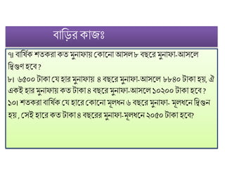 িোফির কোজিঃ
৭। িোফষিক েতকরো কত ুনোিোয় মকোট্নো আসল ৮িছট্র ুনোিো-আসট্ল
ফতগুিহট্ি ?
৮। ৬৫০০টোকো মে হোর ুনোিোয় ৪ িছট্র ুনোিো-আসট্ল ৮৮৪০টোকো হয়, ঐ
একই হোর ুনোিোয় কত টোকো ৪িছট্র ুনোিো-আসট্ল ১০২০০টোকো হট্ি ?
১০। েতকরোিোফষিক মে হোট্র মকোট্নো ূলধ্ন ৬ িছট্র ুনোিো- ূলধ্ট্ন ফতগুন
হয় , মসই হোট্র কতটোকো ৪ িছট্রর ুনোিো- ূলধ্ট্ন ২০৫০টোকো হট্ি?
 