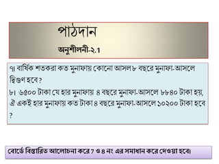 পোঠদোন
অনুশীলনী-২.1
৭। িোফষিক েতকরো কত ুনোিোয় মকোট্নো আসল ৮িছট্র ুনোিো-আসট্ল
ফতগুিহট্ি ?
৮। ৬৫০০টোকো মে হোর ুনোিোয় ৪ িছট্র ুনোিো-আসট্ল ৮৮৪০টোকো হয়,
ঐ একই হোর ুনোিোয় কত টোকো ৪িছট্র ুনোিো-আসট্ল ১০২০০টোকো হট্ি
?
ঘবাকিে ণবস্তাণিত আকলাচনা েকি 7 ও 8 নং এি সমাধান েকি ঘেওয়া হকব।
 