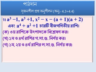 1। a3 −1, a3 +1, x2 − x − (a + 1)(a + 2)
এবং a4 + a2 +1 চারটি বীিগণিতীয়রাণি।
(ে) ৩য় রাণিসে উৎপাদসে ণবসেষি ের।
(খ) ১ম ও৪র্থথ রাণিরগ.ো.গু. ণনিথয়ের।
(গ) ১ম, ২য়ও ৪র্থথ রাণিরল.ো.গু. ণনিথয়ের।
পোঠদোন
সৃজনিীল প্রশ্ন অষনুিীলন (অষনু:- 4.3+4.4)
 
