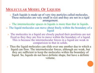 MOLECULAR MODEL OF LIQUIDS
 Each liquids is made up of very tiny particles called molecules.
These molecules are very small in size and they are not in a rigid
arrangement.
 The intermolecular spaces in liquids is more than that in liquids.
 The liquid molecules can move about freely within the boundary of a
liquid
 The molecules in a liquid are closely packed their positions are not
fixed as they they are free to move within the boundary of a liquid.
This is because the intermolecular forces in a liquid are weak in
comparision to that in solids.
 Thus the liquid molecules can slide over one another due to which a
liquid can flow. The intermolecular forces, although are weak, but
they are sufficient to keep the molecules within the boundary of
liquid. So, liquids do not have definite shape, but have a definite
volume.
 