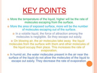 KEY POINTS
 More the temperature of the liquid, higher will be the rate of
molecules escaping from the surface.
 More the area of exposed surface, more will be the number
of molecules escaping out of the surface.
 In a volatile liquid, the force of attraction among the
molecules is negligible. So they escape out easily.
 On blowing air, the air molecules take away the liquid
molecules from the surface with them and other molecules of
the liquid occupy their place. This increases the rate of
evaporation.
 In humid air, the water molecules present in the air near the
surface of the liquid do not allow the molecules of the liquid to
escape out easily. They decrease the rate of evaporation.
 