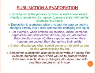 SUBLIMATION & EVAPORATION
 Sublimation is the process by which a solid when heated,
directly changes into its vapour (gaseous state) without first
changing into liquid.
 Deposition is a process when a vapour (or gas) on cooling
changes directly into a solid without first changing into liquid.
 For example, when ammonium chloride, iodine, camphor,
napthalene and solid carbon dioxide (dry ice) are heated,
they directly change into their vapours and when their
vapours are cooled, they change into their solids.
 Carbon dioxide gas when cooled converts into solid carbon
dioxide which is called dry ice.
 Sometimes sublimation also takes place without heating. For
example nathalene balls which we use to protect woolen
cloths from insects, directly changes into vapour and with
time they become small in size.
 