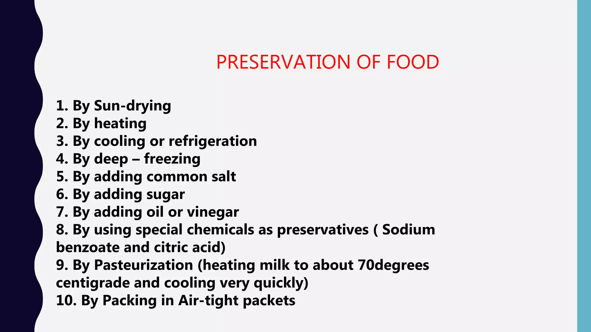 PRESERVATION OF FOOD
1. By Sun-drying
2. By heating
3. By cooling or refrigeration
4. By deep &ndash; freezing
5. By adding common salt
6. By adding sugar
7. By adding oil or vinegar
8. By using special chemicals as preservatives ( Sodium
benzoate and citric acid)
9. By Pasteurization (heating milk to about 70degrees
centigrade and cooling very quickly)
10. By Packing in Air-tight packets
 