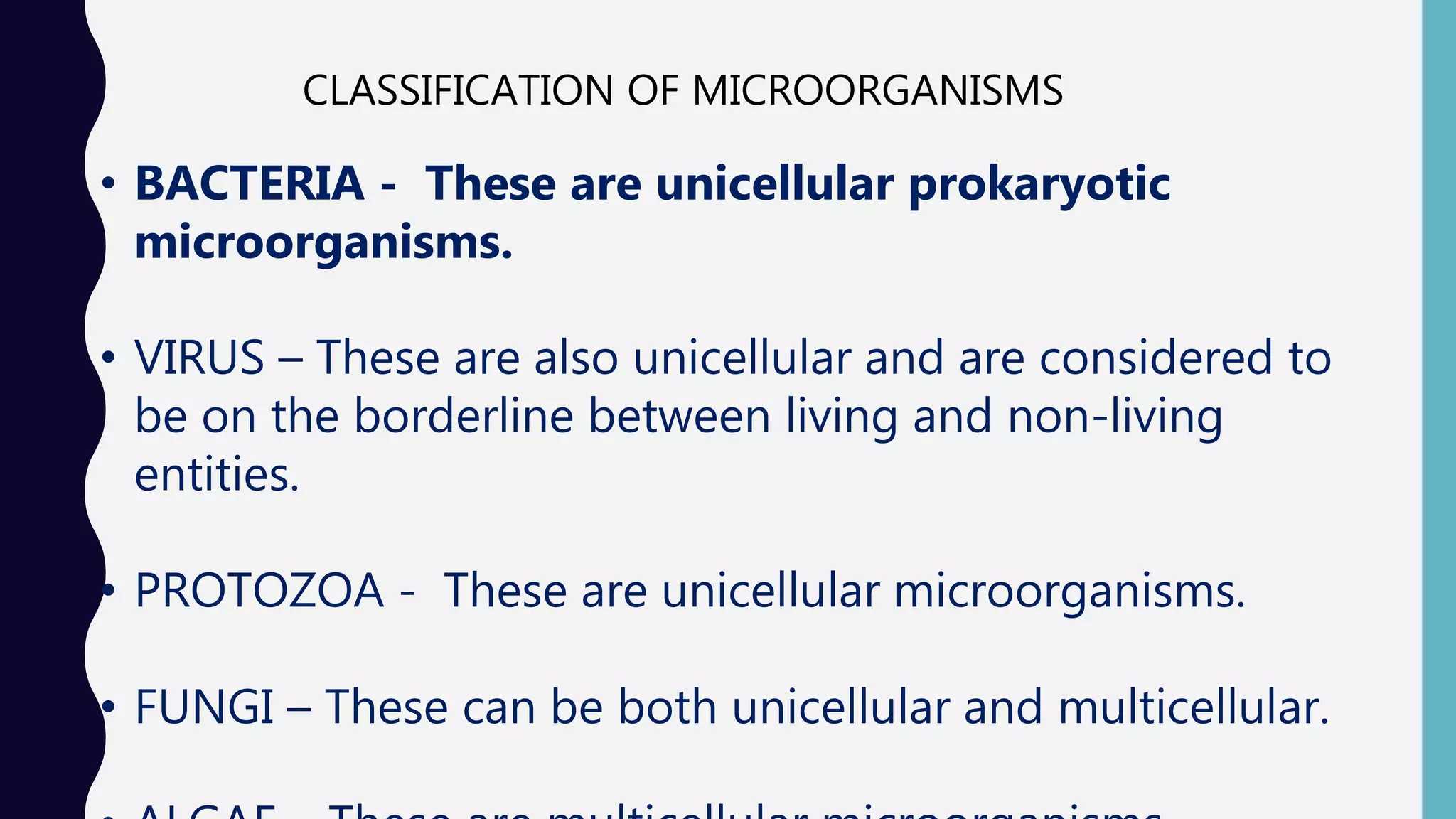 CLASSIFICATION OF MICROORGANISMS
&bull; BACTERIA - These are unicellular prokaryotic
microorganisms.
&bull; VIRUS &ndash; These are also unicellular and are considered to
be on the borderline between living and non-living
entities.
&bull; PROTOZOA - These are unicellular microorganisms.
&bull; FUNGI &ndash; These can be both unicellular and multicellular.
 