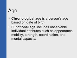 Age  Chronological age  is a person’s age based on date of birth. F unctional age  includes observable individual attributes such as appearance, mobility, strength, coordination, and mental capacity. 
