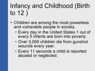 Infancy and Childhood (Birth to 12 ) Children are among the most powerless and vulnerable people in society. Every day in the United States 1 out of every 5 infants are born into poverty. Over 3,000 children die from gunshot wounds every year. Every 11 seconds a child is reported abused or neglected. 