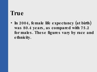 True In 2004, female life expectancy (at birth) was 80.4 years, as compared with 75.2 for males. These figures vary by race and ethnicity. 