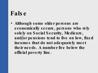 False Although some older persons are economically secure, persons who rely solely on Social Security, Medicare, and/or pensions tend to live on low, fixed incomes that do not adequately meet their needs. A number live below the official poverty line. 