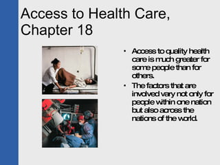Access to Health Care, Chapter 18 Access to quality health care is much greater for some people than for others.  The factors that are involved vary not only for people within one nation but also across the nations of the world. 
