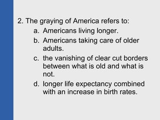 2. The graying of America refers to: Americans living longer. Americans taking care of older adults. the vanishing of clear cut borders between what is old and what is not. longer life expectancy combined with an increase in birth rates. 
