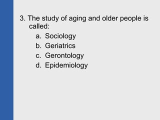 3. The study of aging and older people is called: Sociology Geriatrics Gerontology Epidemiology 