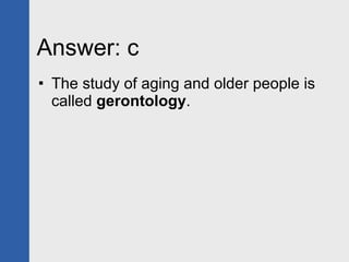 Answer: c The study of aging and older people is called  gerontology . 