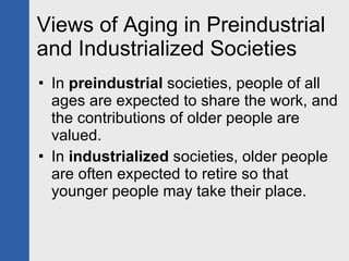Views of Aging in Preindustrial and Industrialized Societies In  preindustrial  societies, people of all ages are expected to share the work, and the contributions of older people are valued.  In  industrialized  societies, older people are often expected to retire so that younger people may take their place. 