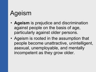 Ageism Ageism  is prejudice and discrimination against people on the basis of age, particularly against older persons.  Ageism is rooted in the assumption that people become unattractive, unintelligent, asexual, unemployable, and mentally incompetent as they grow older. 