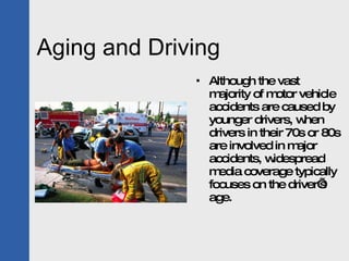 Aging and Driving Although the vast majority of motor vehicle accidents are caused by younger drivers, when drivers in their 70s or 80s are involved in major accidents, widespread media coverage typically focuses on the driver’s age.  
