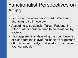 Functionalist Perspectives on Aging Focus on how older persons adjust to their changing roles in  society. According to sociologist Talcott Parsons, the roles of older persons need to be redefined by society.  He suggested that devaluing the contributions of older persons is dysfunctional; older persons often have knowledge and wisdom to share with younger people. 