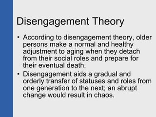 Disengagement Theory According to disengagement theory, older persons make a normal and healthy adjustment to aging when they detach from their social roles and prepare for their eventual death. Disengagement aids a gradual and orderly transfer of statuses and roles from one generation to the next; an abrupt change would result in chaos. 