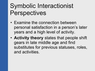 Symbolic Interactionist Perspectives Examine the connection between personal satisfaction in a person’s later years and a high level of activity. Activity theory  states that people shift gears in late middle age and find substitutes for previous statuses, roles, and activities. 