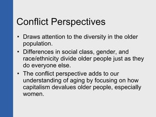 Conflict Perspectives Draws attention to the diversity in the older population.  Differences in social class, gender, and race/ethnicity divide older people just as they do everyone else. The conflict perspective adds to our understanding of aging by focusing on how capitalism devalues older people, especially women.  