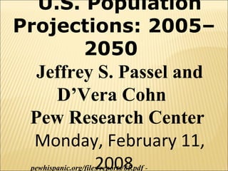 U.S. Population Projections: 2005–2050  Jeffrey S. Passel and D’Vera Cohn  Pew Research Center  Monday, February 11, 2008 pewhispanic.org/files/reports/85.pdf  - 