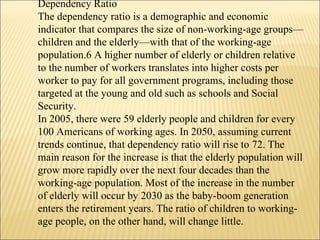 Dependency Ratio  The dependency ratio is a demographic and economic indicator that compares the size of non-working-age groups—children and the elderly—with that of the working-age population.6 A higher number of elderly or children relative to the number of workers translates into higher costs per worker to pay for all government programs, including those targeted at the young and old such as schools and Social Security.  In 2005, there were 59 elderly people and children for every 100 Americans of working ages. In 2050, assuming current trends continue, that dependency ratio will rise to 72. The main reason for the increase is that the elderly population will grow more rapidly over the next four decades than the working-age population. Most of the increase in the number of elderly will occur by 2030 as the baby-boom generation enters the retirement years. The ratio of children to working-age people, on the other hand, will change little.  