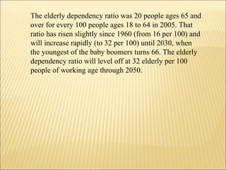 The elderly dependency ratio was 20 people ages 65 and over for every 100 people ages 18 to 64 in 2005. That ratio has risen slightly since 1960 (from 16 per 100) and will increase rapidly (to 32 per 100) until 2030, when the youngest of the baby boomers turns 66. The elderly dependency ratio will level off at 32 elderly per 100 people of working age through 2050.  