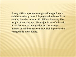 A very different pattern emerges with regard to the child dependency ratio. It is projected to be stable in coming decades, at about 40 children for every 100 people of working age. The major driver of this ratio is not the level of immigration but the average number of children per woman, which is projected to change little in the future.  