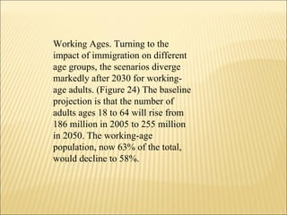 Working Ages. Turning to the impact of immigration on different age groups, the scenarios diverge markedly after 2030 for working-age adults. (Figure 24) The baseline projection is that the number of adults ages 18 to 64 will rise from 186 million in 2005 to 255 million in 2050. The working-age population, now 63% of the total, would decline to 58%.  