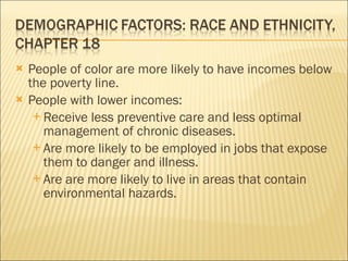 People of color are more likely to have incomes below the poverty line.  People with lower incomes: Receive less preventive care and less optimal management of chronic diseases. Are more likely to be employed in jobs that expose them to danger and illness.  Are are more likely to live in areas that contain environmental hazards. 