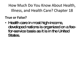 How Much Do You Know About Health, Illness, and Health Care? Chapter 18 True or False?  Health care in most high-income, developed nations is organized on a fee-for-service basis as it is in the United States. 